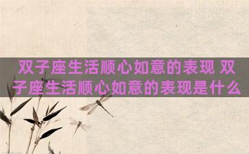 双子座生活顺心如意的表现 双子座生活顺心如意的表现是什么 双子座生活顺心如意的表现 双子座生活顺心如意的表现是什么